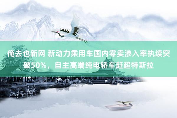 俺去也新网 新动力乘用车国内零卖渗入率执续突破50%，自主高端纯电轿车赶超特斯拉