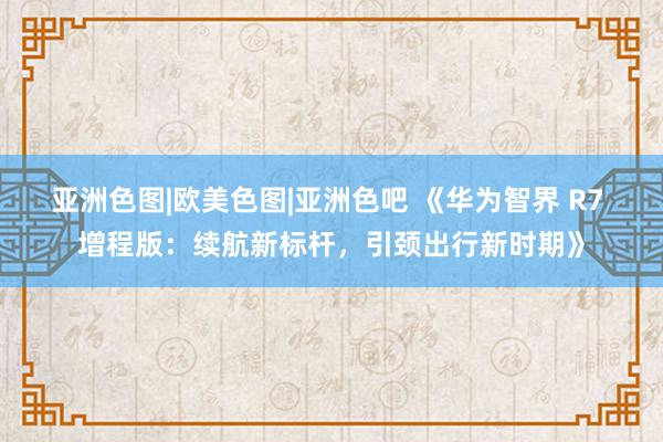 亚洲色图|欧美色图|亚洲色吧 《华为智界 R7 增程版：续航新标杆，引颈出行新时期》