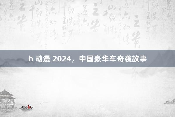 h 动漫 2024，中国豪华车奇袭故事