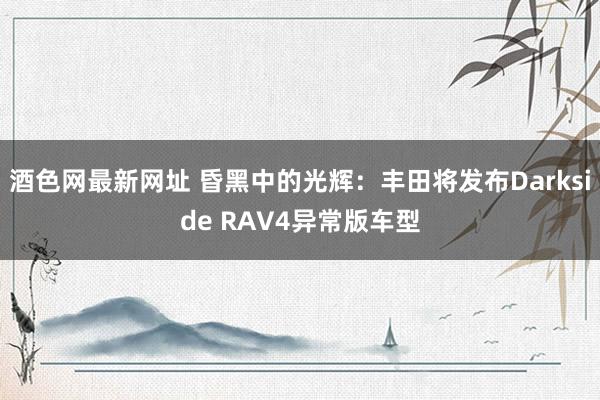 酒色网最新网址 昏黑中的光辉：丰田将发布Darkside RAV4异常版车型