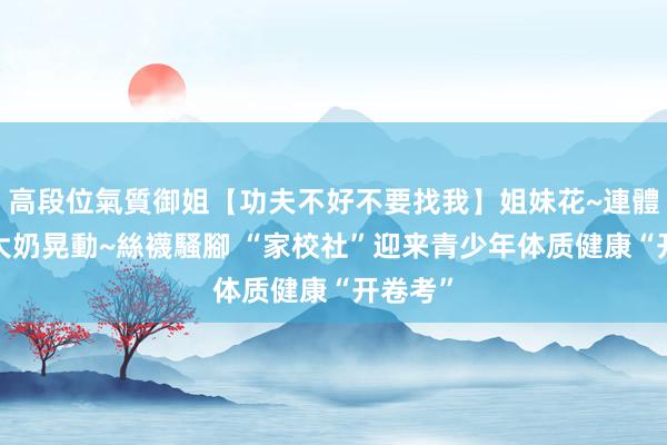 高段位氣質御姐【功夫不好不要找我】姐妹花~連體絲襪~大奶晃動~絲襪騷腳 “家校社”迎来青少年体质健康“开卷考”
