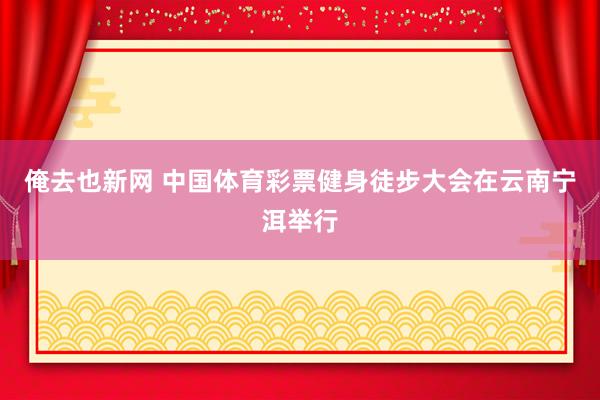 俺去也新网 中国体育彩票健身徒步大会在云南宁洱举行