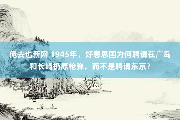 俺去也新网 1945年，好意思国为何聘请在广岛和长崎扔原枪弹，而不是聘请东京？