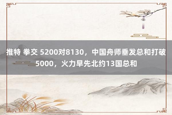 推特 拳交 5200对8130，中国舟师垂发总和打破5000，火力早先北约13国总和