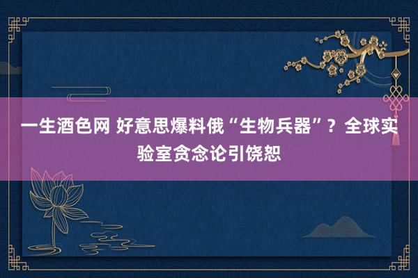 一生酒色网 好意思爆料俄“生物兵器”？全球实验室贪念论引饶恕