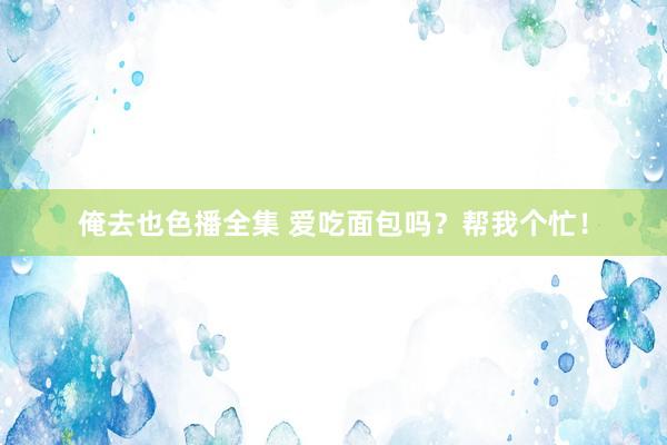 俺去也色播全集 爱吃面包吗？帮我个忙！