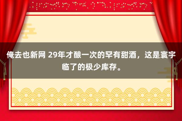 俺去也新网 29年才酿一次的罕有甜酒，这是寰宇临了的极少库存。