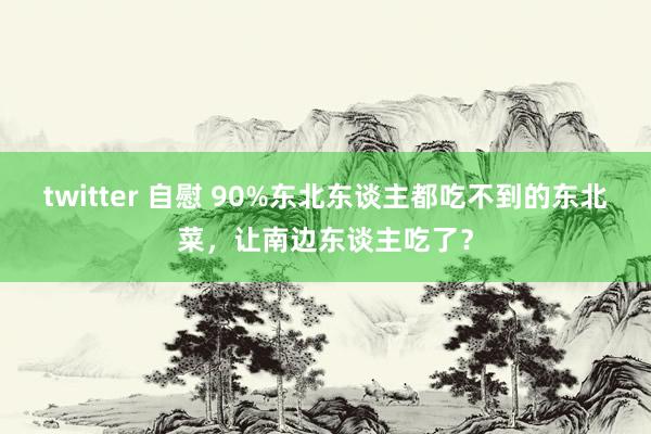 twitter 自慰 90%东北东谈主都吃不到的东北菜，让南边东谈主吃了？