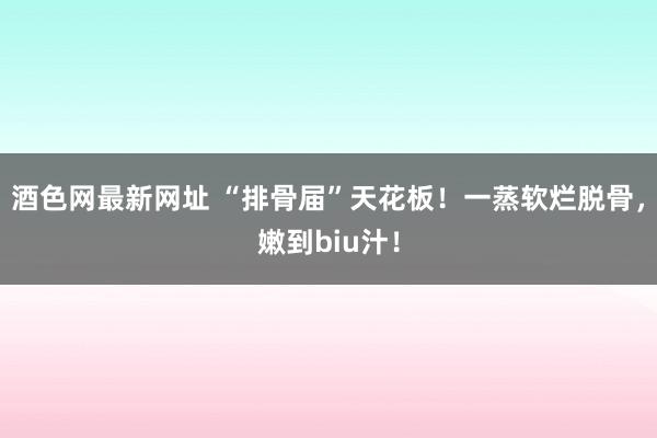 酒色网最新网址 “排骨届”天花板！一蒸软烂脱骨，嫩到biu汁！