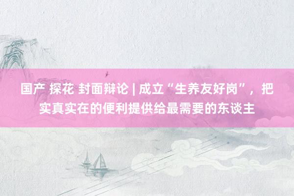 国产 探花 封面辩论 | 成立“生养友好岗”，把实真实在的便利提供给最需要的东谈主