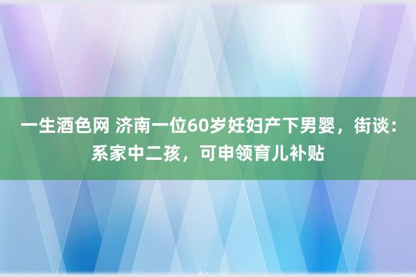 一生酒色网 济南一位60岁妊妇产下男婴，街谈：系家中二孩，可申领育儿补贴