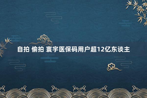 自拍 偷拍 寰宇医保码用户超12亿东谈主