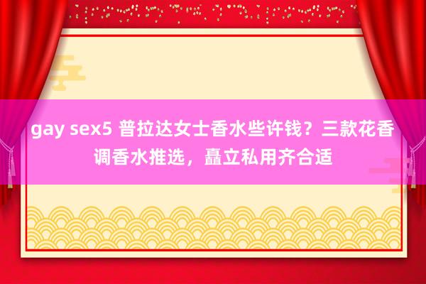 gay sex5 普拉达女士香水些许钱？三款花香调香水推选，矗立私用齐合适