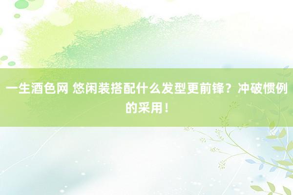 一生酒色网 悠闲装搭配什么发型更前锋？冲破惯例的采用！