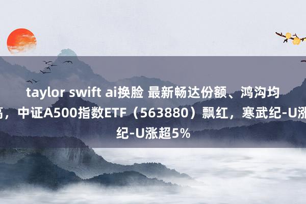 taylor swift ai换脸 最新畅达份额、鸿沟均鼎新高，中证A500指数ETF（563880）飘红，寒武纪-U涨超5%