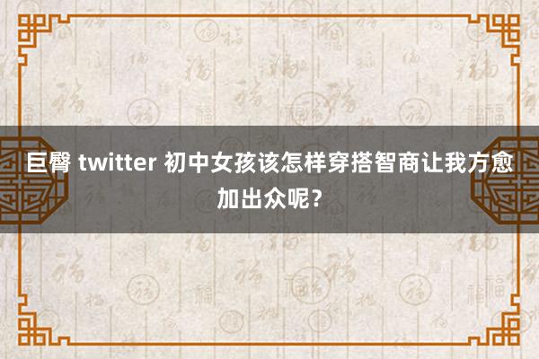 巨臀 twitter 初中女孩该怎样穿搭智商让我方愈加出众呢？