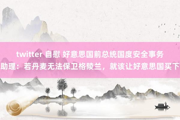 twitter 自慰 好意思国前总统国度安全事务助理：若丹麦无法保卫格陵兰，就该让好意思国买下