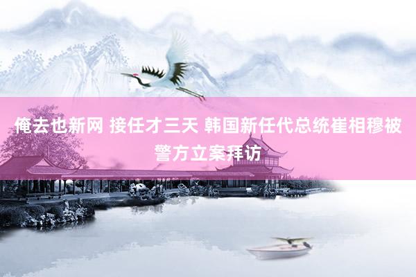 俺去也新网 接任才三天 韩国新任代总统崔相穆被警方立案拜访