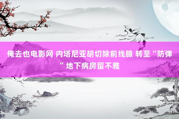 俺去也电影网 内塔尼亚胡切除前线腺 转至“防弹”地下病房留不雅