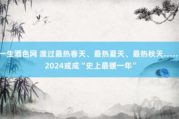 一生酒色网 渡过最热春天、最热夏天、最热秋天…… 2024或成“史上最暖一年”