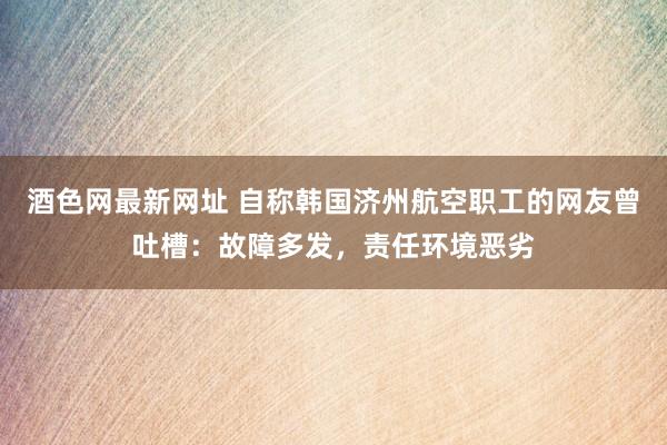 酒色网最新网址 自称韩国济州航空职工的网友曾吐槽：故障多发，责任环境恶劣