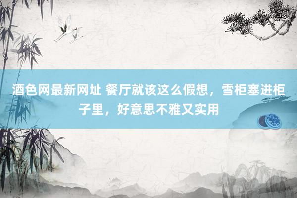 酒色网最新网址 餐厅就该这么假想，雪柜塞进柜子里，好意思不雅又实用