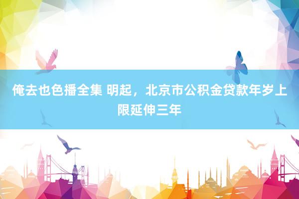 俺去也色播全集 明起，北京市公积金贷款年岁上限延伸三年