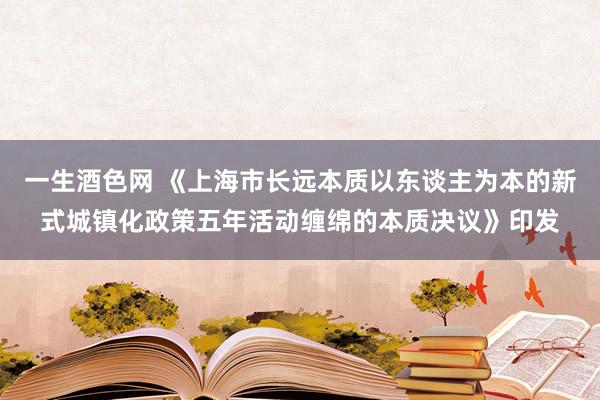 一生酒色网 《上海市长远本质以东谈主为本的新式城镇化政策五年活动缠绵的本质决议》印发