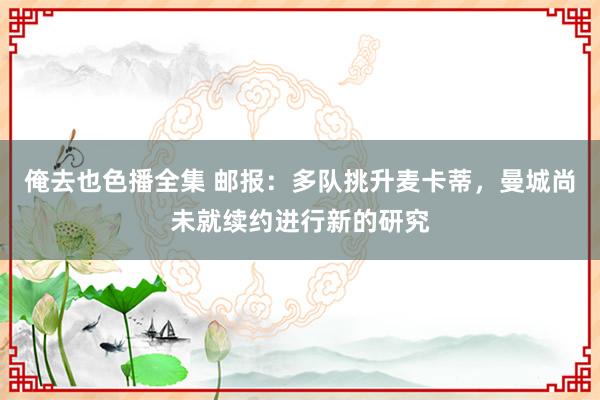 俺去也色播全集 邮报：多队挑升麦卡蒂，曼城尚未就续约进行新的研究