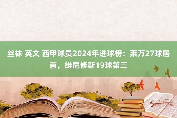丝袜 英文 西甲球员2024年进球榜：莱万27球居首，维尼修斯19球第三