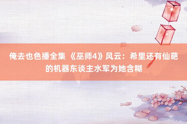 俺去也色播全集 《巫师4》风云：希里还有仙葩的机器东谈主水军为她含糊