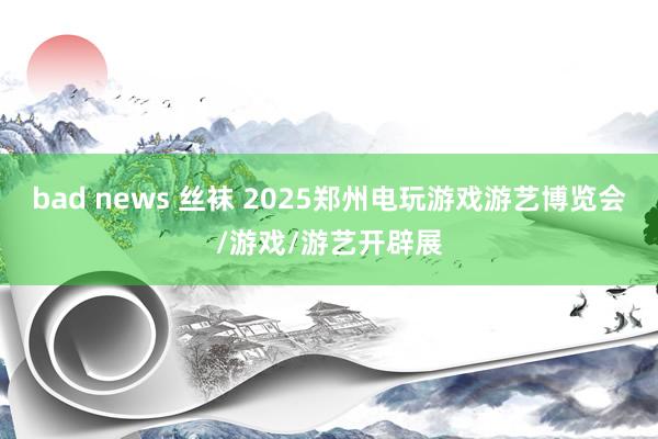 bad news 丝袜 2025郑州电玩游戏游艺博览会/游戏/游艺开辟展