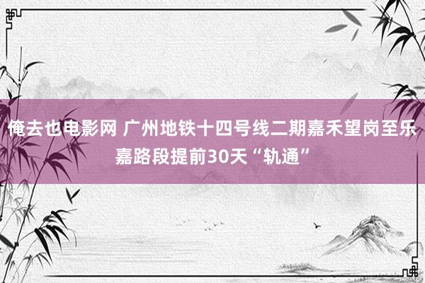 俺去也电影网 广州地铁十四号线二期嘉禾望岗至乐嘉路段提前30天“轨通”