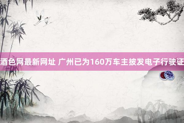 酒色网最新网址 广州已为160万车主披发电子行驶证