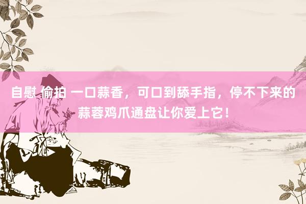 自慰 偷拍 一口蒜香，可口到舔手指，停不下来的蒜蓉鸡爪通盘让你爱上它！