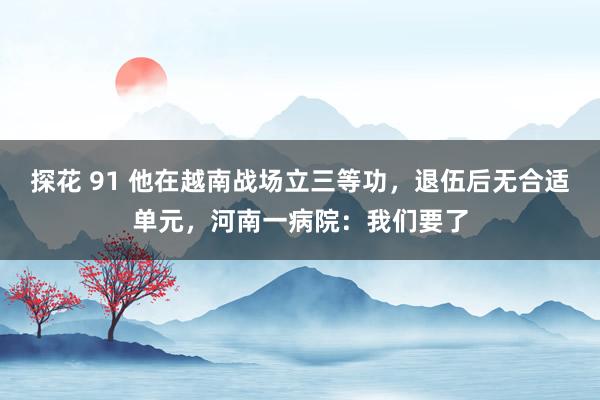 探花 91 他在越南战场立三等功，退伍后无合适单元，河南一病院：我们要了