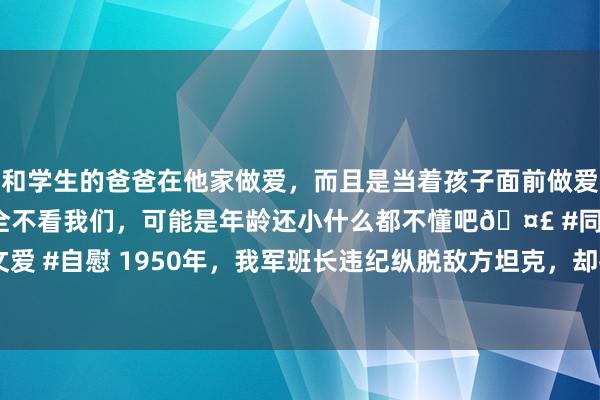 和学生的爸爸在他家做爱，而且是当着孩子面前做爱，太刺激了，孩子完全不看我们，可能是年龄还小什么都不懂吧🤣 #同城 #文爱 #自慰 1950年，我军班长违纪纵脱敌方坦克，却打造朝鲜战场零伤一火遗址！