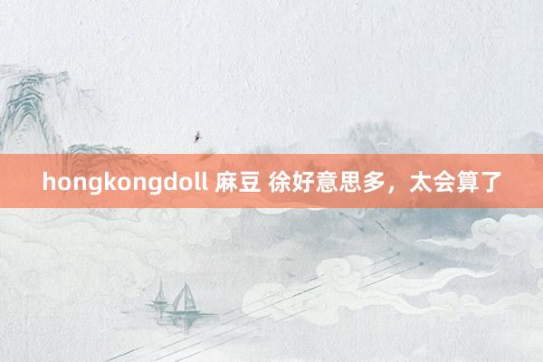 hongkongdoll 麻豆 徐好意思多，太会算了