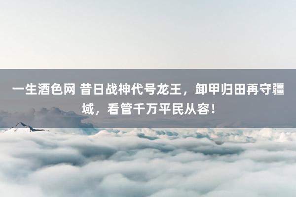 一生酒色网 昔日战神代号龙王，卸甲归田再守疆域，看管千万平民从容！