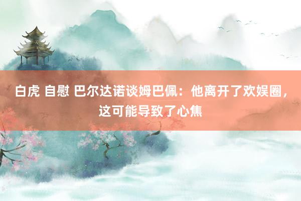 白虎 自慰 巴尔达诺谈姆巴佩：他离开了欢娱圈，这可能导致了心焦