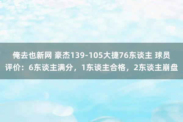 俺去也新网 豪杰139-105大捷76东谈主 球员评价：6东谈主满分，1东谈主合格，2东谈主崩盘