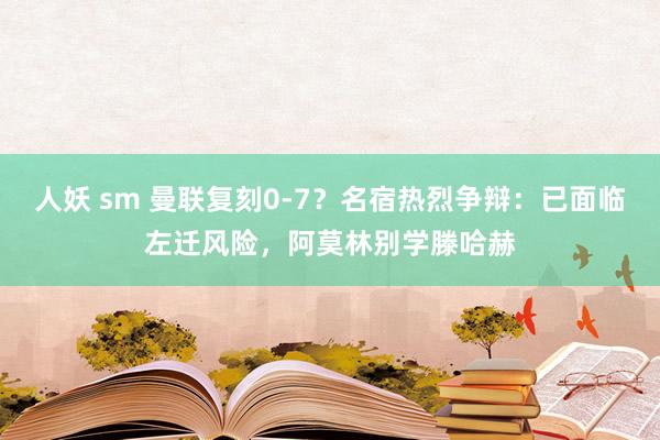 人妖 sm 曼联复刻0-7？名宿热烈争辩：已面临左迁风险，阿莫林别学滕哈赫