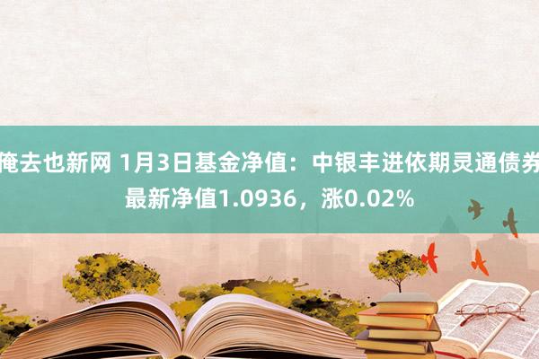 俺去也新网 1月3日基金净值：中银丰进依期灵通债券最新净值1.0936，涨0.02%