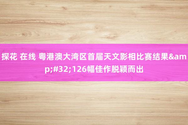 探花 在线 粤港澳大湾区首届天文影相比赛结果&#32;126幅佳作脱颖而出