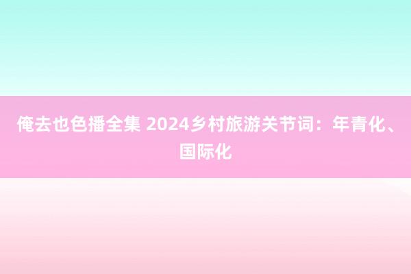 俺去也色播全集 2024乡村旅游关节词：年青化、国际化