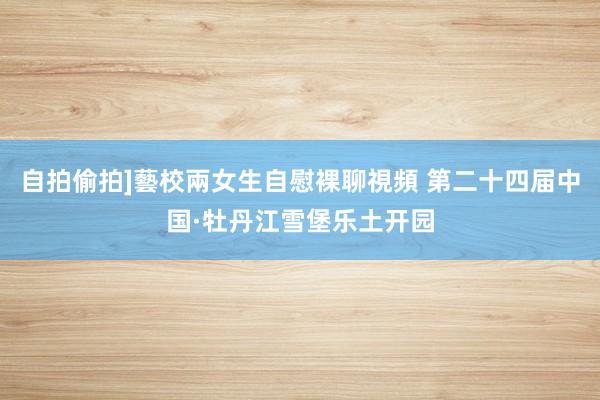 自拍偷拍]藝校兩女生自慰裸聊視頻 第二十四届中国·牡丹江雪堡乐土开园