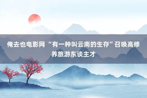 俺去也电影网 “有一种叫云南的生存”召唤高修养旅游东谈主才