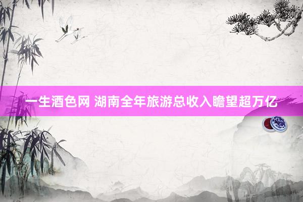 一生酒色网 湖南全年旅游总收入瞻望超万亿