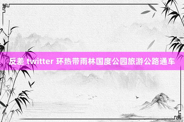 反差 twitter 环热带雨林国度公园旅游公路通车
