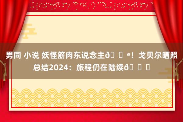 男同 小说 妖怪筋肉东说念主💪！戈贝尔晒照总结2024：旅程仍在陆续🙏